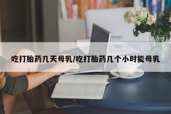 打胎药吃打胎药几天母乳/吃打胎药几个小时能母乳