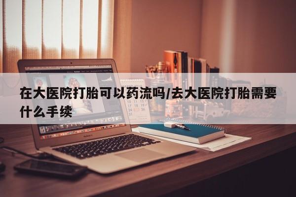 打胎药在大医院打胎可以药流吗/去大医院打胎需要什么手续