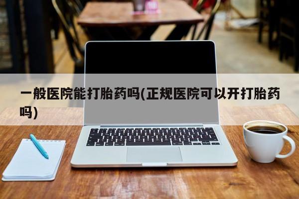 打胎药一般医院能打胎药吗(正规医院可以开打胎药吗)