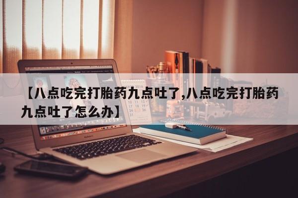 打胎药【八点吃完打胎药九点吐了,八点吃完打胎药九点吐了怎么办】