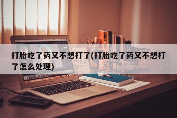 打胎药打胎吃了药又不想打了(打胎吃了药又不想打了怎么处理)