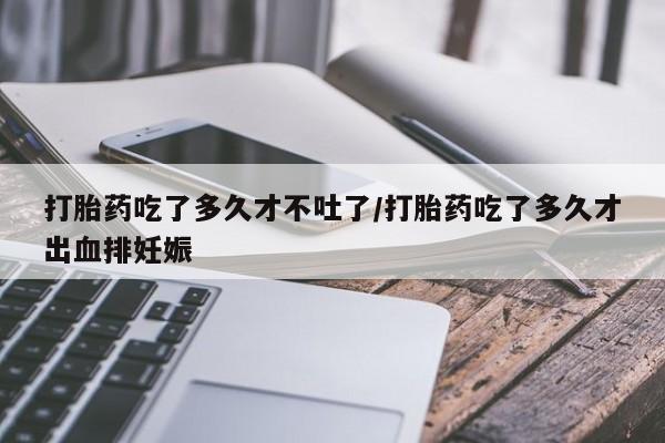 打胎药吃了多久才不吐了/打胎药吃了多久才出血排妊娠