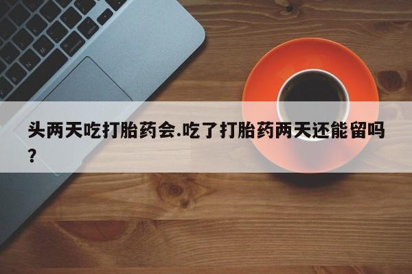 打胎药头两天吃打胎药会.吃了打胎药两天还能留吗？