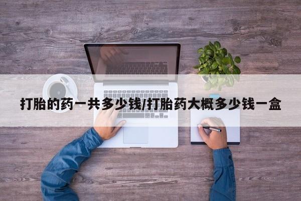 打胎药打胎的药一共多少钱/打胎药大概多少钱一盒