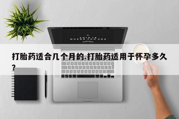 打胎药适合几个月的.打胎药适用于怀孕多久？