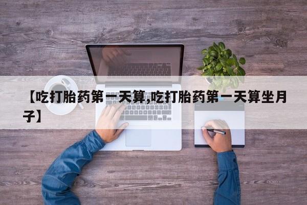 打胎药【吃打胎药第一天算,吃打胎药第一天算坐月子】