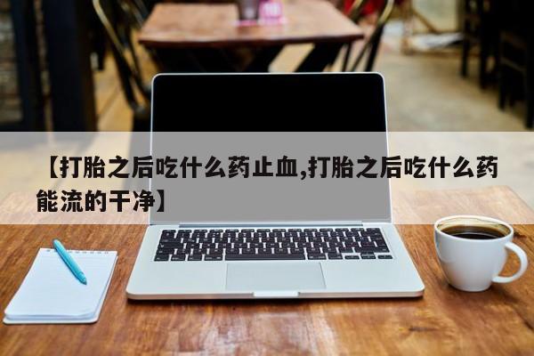 打胎药【打胎之后吃什么药止血,打胎之后吃什么药能流的干净】