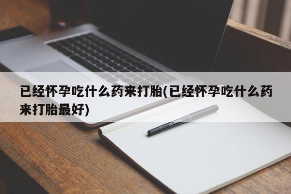 打胎药已经怀孕吃什么药来打胎(已经怀孕吃什么药来打胎最好)