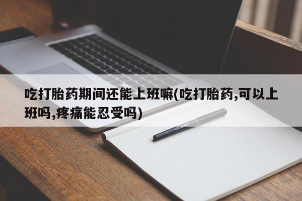打胎药吃打胎药期间还能上班嘛(吃打胎药,可以上班吗,疼痛能忍受吗)