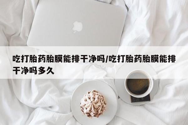 打胎药吃打胎药胎膜能排干净吗/吃打胎药胎膜能排干净吗多久