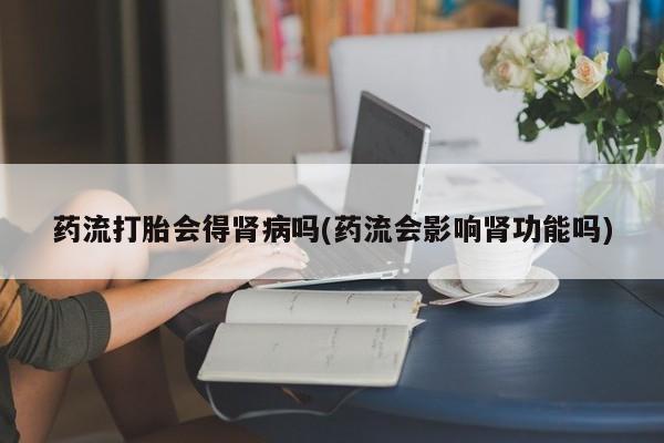 打胎药药流打胎会得肾病吗(药流会影响肾功能吗)