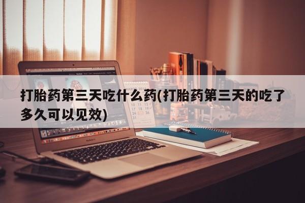 打胎药第三天吃什么药(打胎药第三天的吃了多久可以见效)
