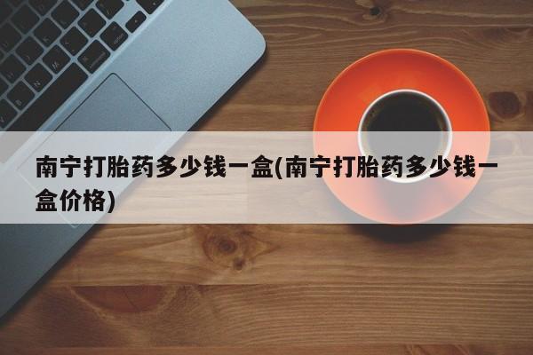 打胎药南宁打胎药多少钱一盒(南宁打胎药多少钱一盒价格)
