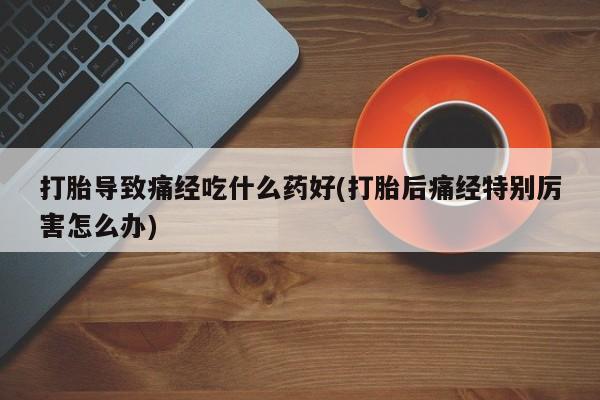 打胎药打胎导致痛经吃什么药好(打胎后痛经特别厉害怎么办)