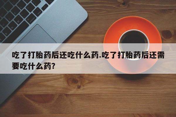 打胎药吃了打胎药后还吃什么药.吃了打胎药后还需要吃什么药？
