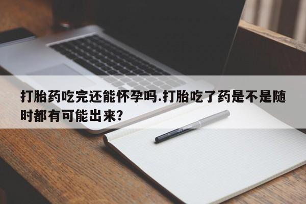 打胎药吃完还能怀孕吗.打胎吃了药是不是随时都有可能出来？