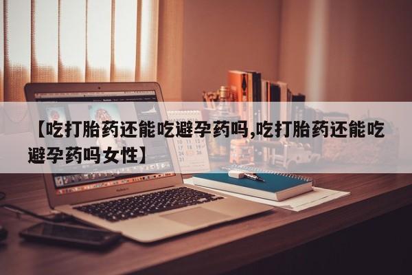打胎药【吃打胎药还能吃避孕药吗,吃打胎药还能吃避孕药吗女性】