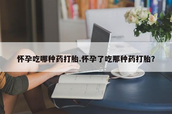 打胎药怀孕吃哪种药打胎.怀孕了吃那种药打胎？