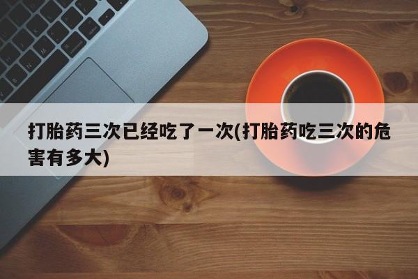 打胎药三次已经吃了一次(打胎药吃三次的危害有多大)