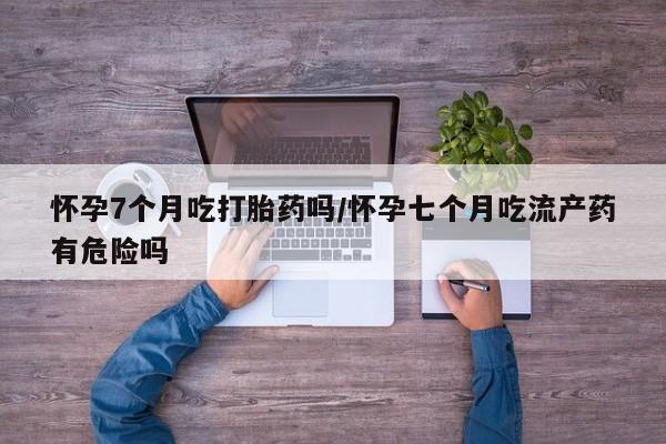 打胎药怀孕7个月吃打胎药吗/怀孕七个月吃流产药有危险吗