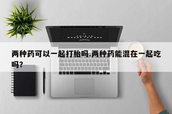 打胎药两种药可以一起打胎吗.两种药能混在一起吃吗？