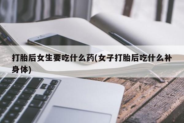 打胎药打胎后女生要吃什么药(女子打胎后吃什么补身体)