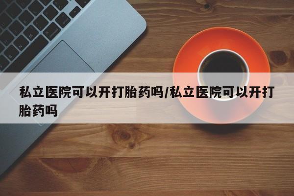 打胎药私立医院可以开打胎药吗/私立医院可以开打胎药吗