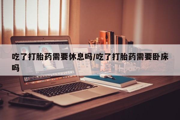 打胎药吃了打胎药需要休息吗/吃了打胎药需要卧床吗