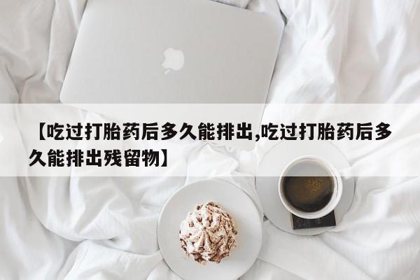 打胎药【吃过打胎药后多久能排出,吃过打胎药后多久能排出残留物】