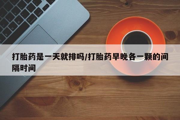 打胎药是一天就排吗/打胎药早晚各一颗的间隔时间