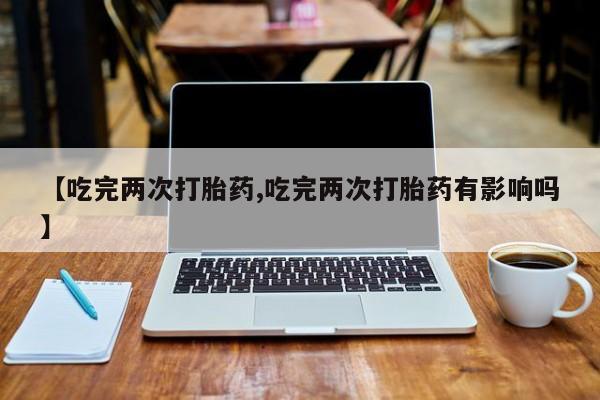 打胎药【吃完两次打胎药,吃完两次打胎药有影响吗】