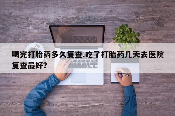打胎药喝完打胎药多久复查.吃了打胎药几天去医院复查最好？