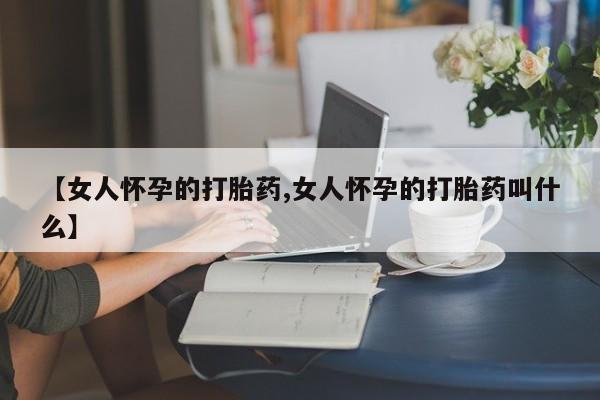 打胎药【女人怀孕的打胎药,女人怀孕的打胎药叫什么】
