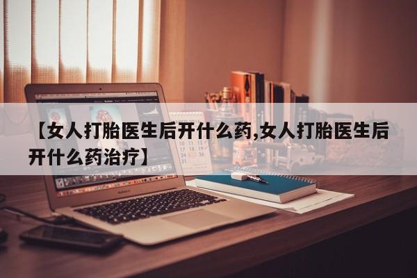 打胎药【女人打胎医生后开什么药,女人打胎医生后开什么药治疗】