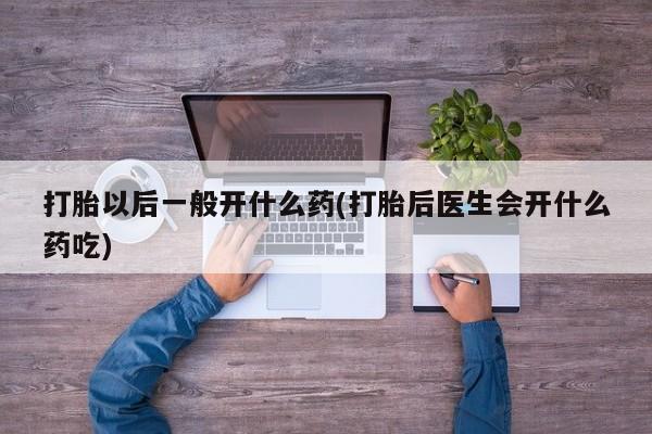 打胎药打胎以后一般开什么药(打胎后医生会开什么药吃)