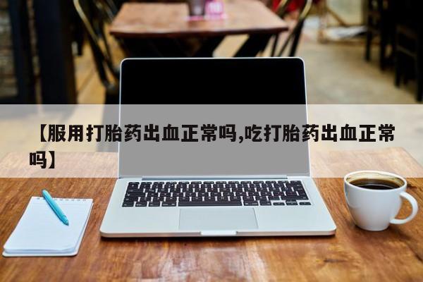 打胎药【服用打胎药出血正常吗,吃打胎药出血正常吗】