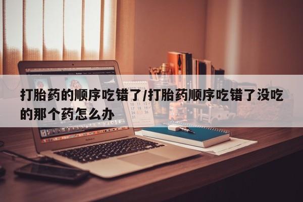 打胎药的顺序吃错了/打胎药顺序吃错了没吃的那个药怎么办