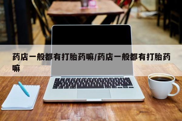 打胎药药店一般都有打胎药嘛/药店一般都有打胎药嘛