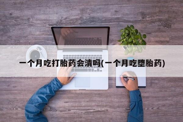 打胎药一个月吃打胎药会清吗(一个月吃堕胎药)