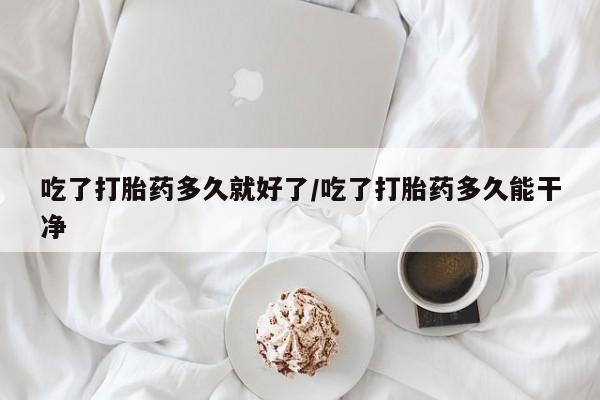 打胎药吃了打胎药多久就好了/吃了打胎药多久能干净