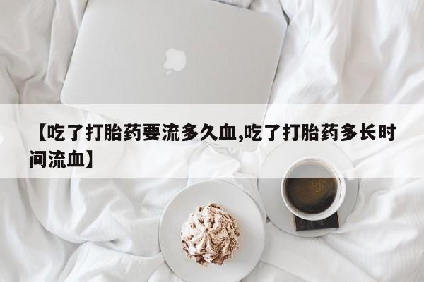 打胎药【吃了打胎药要流多久血,吃了打胎药多长时间流血】