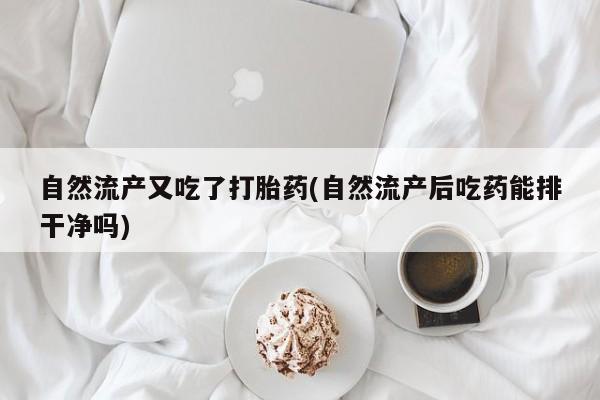 打胎药自然流产又吃了打胎药(自然流产后吃药能排干净吗)