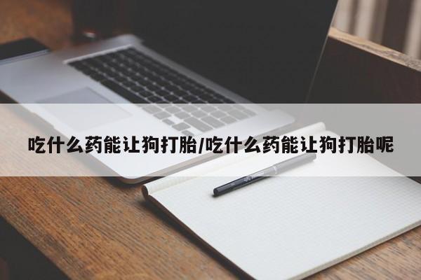 打胎药吃什么药能让狗打胎/吃什么药能让狗打胎呢