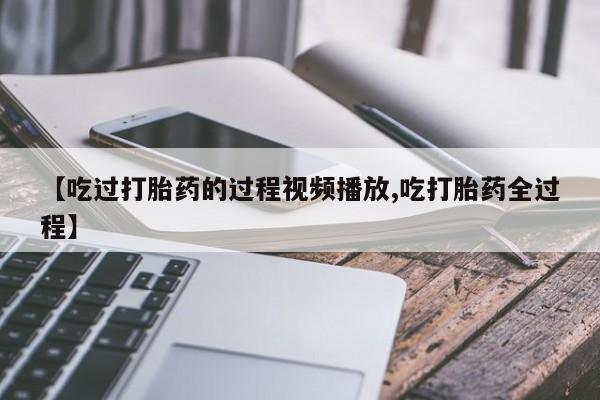 打胎药【吃过打胎药的过程视频播放,吃打胎药全过程】