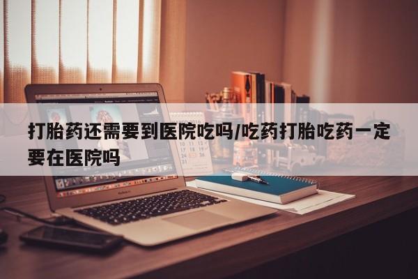 打胎药还需要到医院吃吗/吃药打胎吃药一定要在医院吗