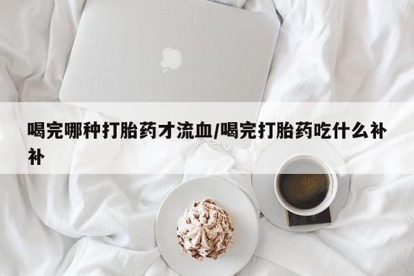打胎药喝完哪种打胎药才流血/喝完打胎药吃什么补补