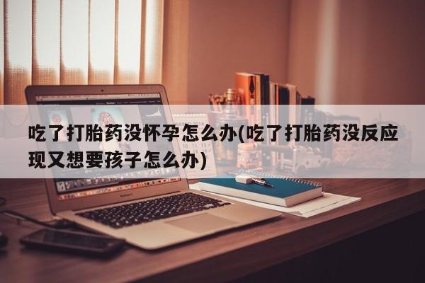 打胎药吃了打胎药没怀孕怎么办(吃了打胎药没反应现又想要孩子怎么办)
