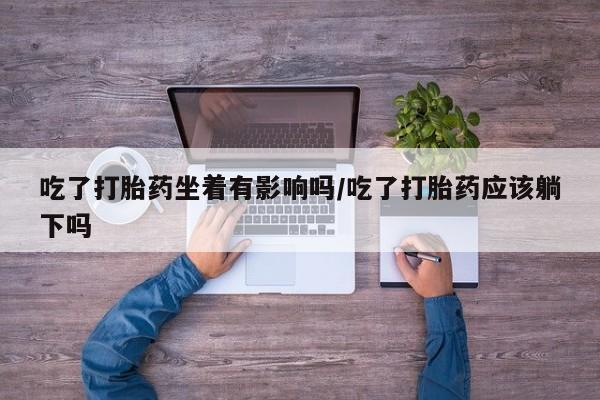 打胎药吃了打胎药坐着有影响吗/吃了打胎药应该躺下吗