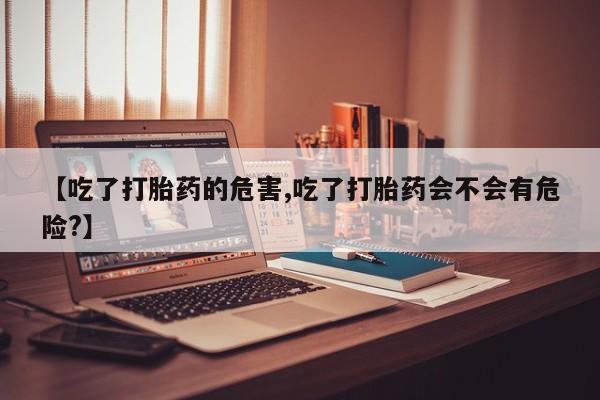 打胎药【吃了打胎药的危害,吃了打胎药会不会有危险?】