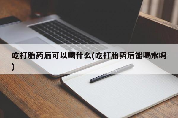 打胎药吃打胎药后可以喝什么(吃打胎药后能喝水吗)